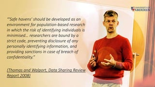 “'Safe havens' should be developed as an
environment for population-based research
in which the risk of identifying individuals is
minimised… researchers are bound by a
strict code, preventing disclosure of any
personally identifying information, and
providing sanctions in case of breach of
confidentiality.”
(Thomas and Walport, Data Sharing Review
Report 2008)
 
