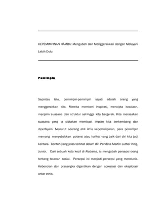 KEPEMIMPINAN HAMBA: Mengubah dan Menggerakkan dengan Melayani
Lebih Dulu
Pemimpin
Sepintas lalu, pemimpin-pemimpin sejati adalah orang yang
menggerakkan kita. Mereka memberi inspirasi, mencipta keadaan,
menjalin suasana dan struktur sehingga kita bergerak. Kita merasakan
suasana yang ia ciptakan membuat impian kita berkembang dan
dipertajam. Menurut seorang ahli ilmu kepemimpinan, para pemimpin
memang menyebabkan potensi atau hal-hal yang baik dari diri kita jadi
kentara. Contoh yang jelas terlihat dalam diri Pendeta Martin Luther King,
Junior. Dari sebuah kota kecil di Alabama, ia mengubah persepsi orang
tentang tatanan sosial. Persepsi ini menjadi persepsi yang mendunia.
Kebencian dan prasangka digantikan dengan apresiasi dan eksplorasi
antar etnis.
 