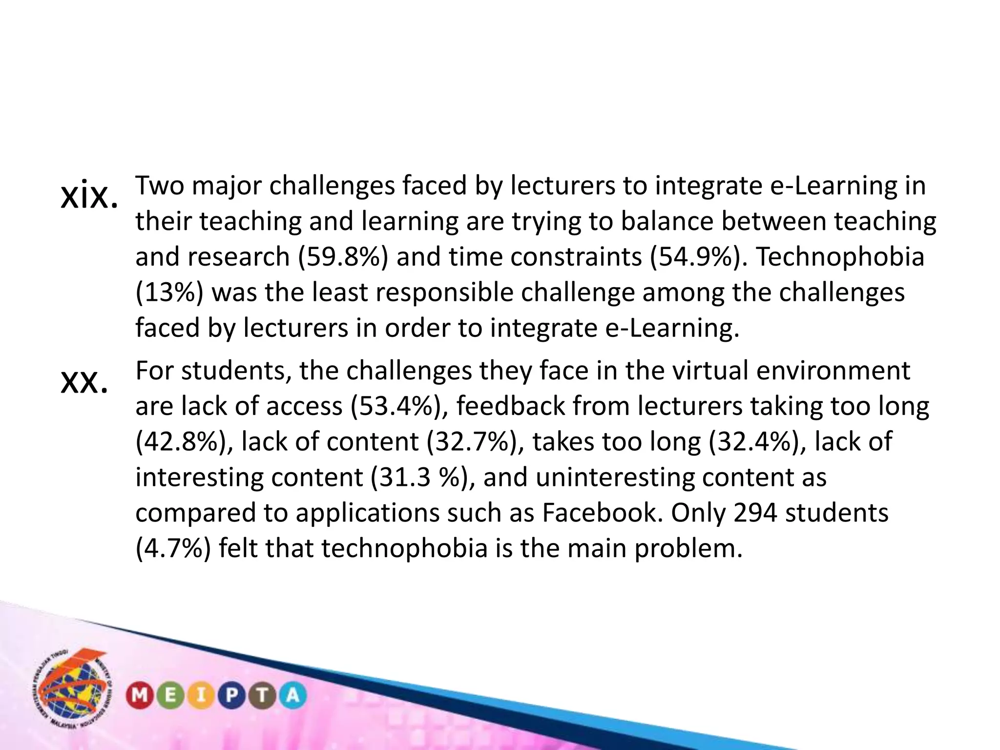 Two major challenges faced by lecturers to integrate e-Learning in their teaching and learning are trying to balance between teaching and research (59.8%) and time constraints (54.9%). Technophobia (13%) was the least responsible challenge among the challenges faced by lecturers in order to integrate e-Learning. For students, the challenges they face in the virtual environment are lack of access (53.4%), feedback from lecturers taking too long (42.8%), lack of content (32.7%), takes too long (32.4%), lack of interesting content (31.3 %), and uninteresting content as compared to applications such as Facebook. Only 294 students (4.7%) felt that technophobia is the main problem. 