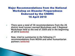 Major Recommendations from the National Workshop on Disaster PreparednessEndorsed by the CNDRC 16 April 2010 There were a total of 58 recommendations from the 26 district level Lesson Learned Workshops and 2 Regional Workshops held at the end of 2009 and in the beginning of 2010 (website) Now, tried to summarize in the following 21 recommendations from MOHA and other humanitarian partners (website) 