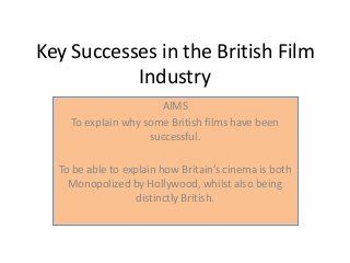 Key Successes in the British Film
Industry
AIMS
To explain why some British films have been
successful.
To be able to explain how Britain’s cinema is both
Monopolized by Hollywood, whilst also being
distinctly British.
 