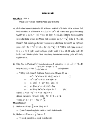 BAØI GIAÛI
PHAÀN I : m = 3
Khaûo saùt vaø veõ ñoà thò (ñoäc giaû töï laøm)
1) Goïi n laø hoaønh ñoä cuûa M. Vì haøm soá ñaït cöïc tieåu taïi x = 0 vaø ñaït
cöïc ñaïi taïi x = 2 neân 0 < n < 2; y' = – 3x
2
+ 6x ⇒ heä soá goùc cuûa tieáp
tuyeán taïi M laø k1 = – 3n
2
+ 6n ∈ (0, 3] (vì n ∈ (0, 2)). Ñöôøng thaúng vuoâng
goùc vôùi tieáp tuyeán taïi M coù heä soá goùc laø k2 =
1k
1
− (vôùi 0 < k1 ≤ 3).
Hoaønh ñoä cuûa tieáp tuyeán vuoâng goùc vôùi tieáp tuyeán M laø nghieäm
cuûa – 3x
2
+ 6x =
1k
1
− (= k2) ⇔ 3x
2
– 6x
1k
1
− = 0. Phöông trình naøy coù a.c <
0, ∀ k1 ∈ (0, 3] neân coù 2 nghieäm phaân bieät, ∀ k1 ∈ (0, 3]. Vaäy treân (C)
luoân coù 2 ñieåm phaân bieät maø tieáp tuyeán ñoù vuoâng goùc vôùi tieáp
tuyeán taïi M.
2) E (e, 1) ∈ ∆. Phöông trình tieáp tuyeán qua E coù daïng y = h(x – e) + 1 (D). (D)
tieáp xuùc (C) ⇔ heä



=+−
+−=−+−
hx6x3
1)ex(h3n3x
2
23
coù nghieäm.
⇒ Phöông trình hoaønh ñoä tieáp ñieåm cuûa (D) vaø (C) laø :
– x
3
+ 3x
2
– 3 = (– 3x
2
+ 6x)(x – e)+ 1 (1)
⇔ – x
3
+ 3x
2
– 4 = x(– 3x + 6)(x – e)
⇔ (x – 2)(x
2
– x – 2) = 3x(x – 2)(x – e)
⇔ x = 2 hay x
2
– x – 2 = 3x
2
– 3ex
⇔ x = 2 hay 2x
2
– (3e – 1)x + 2 = 0 (2)
(2) coù ∆ = (3e – 1)
2
– 16 = (3e – 5)(3e + 3)
(2) coù nghieäm x = 2 ⇔ 8 – 2(3e – 1) + 2 = 0 ⇔ e = 2
Ta coù ∆ > 0 ⇔ e < – 1 hay e > 3
5
.
Bieän luaän :
i) Neáu e < – 1 hay 3
5
< e < 2 hay e > 2
⇒ (1) coù 3 nghieäm phaân bieät ⇒ coù 3 tieáp tuyeán.
ii) Neáu e = – 1 hay e = 3
5
hay e = 2
⇒ (1) coù 2 nghieäm ⇒ coù 2 tieáp tuyeán.
 