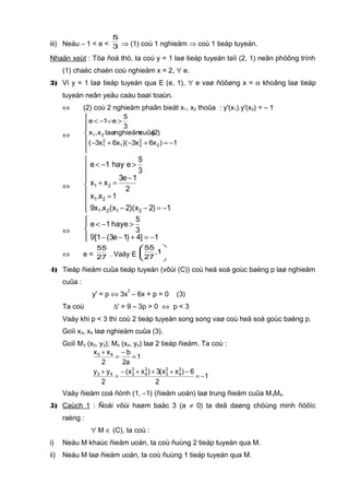 iii) Neáu – 1 < e < 3
5
⇒ (1) coù 1 nghieäm ⇒ coù 1 tieáp tuyeán.
Nhaän xeùt : Töø ñoà thò, ta coù y = 1 laø tieáp tuyeán taïi (2, 1) neân phöông trình
(1) chaéc chaén coù nghieäm x = 2, ∀ e.
3) Vì y = 1 laø tieáp tuyeán qua E (e, 1), ∀ e vaø ñöôøng x = α khoâng laø tieáp
tuyeán neân yeâu caàu baøi toaùn.
⇔ (2) coù 2 nghieäm phaân bieät x1, x2 thoûa : y'(x1).y'(x2) = – 1
⇔







−=+−+−
>∨−<
1)x6x3)(x6x3(
)2(cuûanghieämlaøx,x
3
5
e1e
2
2
21
2
1
21
⇔








−=−−
=
−
=+
>−<
1)2x)(2x(x.x9
1x.x
2
1e3
xx
3
5
ehay1e
2121
21
21
⇔




−=+−−
>−<
1]4)1e3(1[9
3
5
ehay1e
⇔ e = 27
55
. Vaäy E 





1,
27
55
4) Tieáp ñieåm cuûa tieáp tuyeán (vôùi (C)) coù heä soá goùc baèng p laø nghieäm
cuûa :
y' = p ⇔ 3x
2
– 6x + p = 0 (3)
Ta coù ∆' = 9 – 3p > 0 ⇔ p < 3
Vaäy khi p < 3 thì coù 2 tieáp tuyeán song song vaø coù heä soá goùc baèng p.
Goïi x3, x4 laø nghieäm cuûa (3).
Goïi M3 (x3, y3); M4 (x4, y4) laø 2 tieáp ñieåm. Ta coù :
1
a2
b
2
xx 43
=
−
=
+
1
2
6)xx(3)xx(
2
yy 2
4
2
3
3
4
3
343
−=
−+++−
=
+
Vaäy ñieåm coá ñònh (1, –1) (ñieåm uoán) laø trung ñieåm cuûa M3M4.
5) Caùch 1 : Ñoái vôùi haøm baäc 3 (a ≠ 0) ta deã daøng chöùng minh ñöôïc
raèng :
∀ M ∈ (C), ta coù :
i) Neáu M khaùc ñieåm uoán, ta coù ñuùng 2 tieáp tuyeán qua M.
ii) Neáu M laø ñieåm uoán, ta coù ñuùng 1 tieáp tuyeán qua M.
 