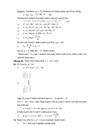 Caùch 2 : Goïi M(x0, y0) ∈ (C). Phöông trình tieáp tuyeán qua M coù daïng :
y = k(x – x0) 3x3x 2
0
3
0 −+− (D)
Phöông trình hoaønh ñoä tieáp ñieåm cuûa (D) vaø (C) laø :
3 2 2 3 2
0 0 03 3 ( 3 6 )( ) 3 3x x x x x x x x− + − = − + − − + − ( 5 )
⇔ 0)x6x3)(xx()xx(3xx 2
0
2
0
23
0
3
=+−−+−−−
⇔ 0x6x3x3x3xxxx0xx 2
0
2
00
2
0 =+−−−++∨=−
⇔ 0x3xx)x3(x2hayxx 0
2
00
2
0 =+−+−=
⇔ 0)3xx2)(xx(hayxx 000 =−+−=
⇔
2
x3
xhayxx 0
0
−
==
Do ñoù, coù ñuùng 1 tieáp tuyeán qua M (x0, y0) ∈ (C)
⇔ 1x
2
x3
x 0
0
0 =⇔
−
=
Suy ra, y0 = 1. Vaäy M(1, –1) (ñieåm uoán).
Nhaän xeùt : vì x0 laø 1 hoaønh ñoä tieáp ñieåm neân pt (5) chaéc chaén coù
nghieäm keùp laø x0
Phaàn II : Tham soá m thay ñoåi. y' = – 3x
2
+ 2mx
6) (Cm) qua (x, y), ∀m
⇔ y + x
3
= m (x
2
– 1) , ∀m
⇔



=
−=



−=
=
⇔



=+
=−
1y
1x
hay
1y
1x
0xy
01x
3
2
Vaäy (Cm) qua 2 ñieåm coá ñònh laø H(1, –1) vaø K(–1, 1).
Vì y' = – 3x
2
+ 2mx neân tieáp tuyeán vôùi (Cm) taïi H vaø K coù heä soá goùc
laàn löôït laø :
a1 = y'(1) = – 3 + 2m vaø a2 = y'(–1) = –3 – 2m.
2 tieáp tuyeán taïi H vaø K vuoâng goùc nhau.
⇔ a1.a2 = – 1 ⇔ 9 – 4m
2
= – 1 ⇔ m = 2
10±
.
7) Haøm coù cöïc trò ⇔ y' = 0 coù 2 nghieäm phaân bieät.
⇔ 3x
2
= 2mx coù 2 nghieäm phaân bieät.
 