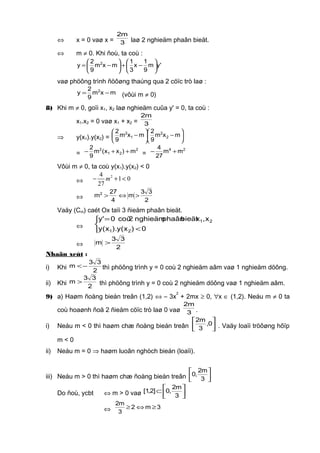⇔ x = 0 vaø x = 3
m2
laø 2 nghieäm phaân bieät.
⇔ m ≠ 0. Khi ñoù, ta coù :
'ym
9
1
x
3
1
mxm
9
2
y 2






−+





−=
vaø phöông trình ñöôøng thaúng qua 2 cöïc trò laø :
mxm
9
2
y 2
−= (vôùi m ≠ 0)
8) Khi m ≠ 0, goïi x1, x2 laø nghieäm cuûa y' = 0, ta coù :
x1.x2 = 0 vaø x1 + x2 = 3
m2
⇒ y(x1).y(x2) = 





−





− mxm
9
2
mxm
9
2
2
2
1
2
=
2
21
2
m)xx(m
9
2
++− =
24
mm
27
4
+−
Vôùi m ≠ 0, ta coù y(x1).y(x2) < 0
⇔
24
1 0
27
m− + <
⇔ 2
33
m
4
27
m2
>⇔>
Vaäy (Cm) caét Ox taïi 3 ñieåm phaân bieät.
⇔



<
=
0)x(y).x(y
x,xbieätphaânnghieäm2coù0'y
21
21
⇔ 2
33
m >
Nhaän xeùt :
i) Khi 2
33
m −< thì phöông trình y = 0 coù 2 nghieäm aâm vaø 1 nghieäm döông.
ii) Khi 2
33
m > thì phöông trình y = 0 coù 2 nghieäm döông vaø 1 nghieäm aâm.
9) a) Haøm ñoàng bieán treân (1,2) ⇔ – 3x
2
+ 2mx ≥ 0, ∀x ∈ (1,2). Neáu m ≠ 0 ta
coù hoaønh ñoä 2 ñieåm cöïc trò laø 0 vaø 3
m2
.
i) Neáu m < 0 thì haøm chæ ñoàng bieán treân 



0,
3
m2
. Vaäy loaïi tröôøng hôïp
m < 0
ii) Neáu m = 0 ⇒ haøm luoân nghòch bieán (loaïi).
iii) Neáu m > 0 thì haøm chæ ñoàng bieán treân 



3
m2
,0
Do ñoù, ycbt ⇔ m > 0 vaø 



⊂
3
m2
,0]2,1[
⇔ 3m2
3
m2
≥⇔≥
 
