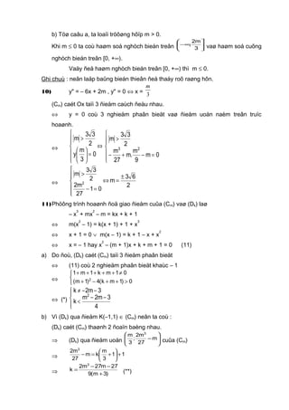 b) Töø caâu a, ta loaïi tröôøng hôïp m > 0.
Khi m ≤ 0 ta coù haøm soá nghòch bieán treân 




∞−
3
m2
, vaø haøm soá cuõng
nghòch bieán treân [0, +∞).
Vaäy ñeå haøm nghòch bieán treân [0, +∞) thì m ≤ 0.
Ghi chuù : neân laäp baûng bieán thieân ñeå thaáy roõ raøng hôn.
10) y" = – 6x + 2m , y" = 0 ⇔ x = 3
m
(Cm) caét Ox taïi 3 ñieåm caùch ñeàu nhau.
⇔ y = 0 coù 3 nghieäm phaân bieät vaø ñieåm uoán naèm treân truïc
hoaønh.
⇔












=−+−
>
⇔
=





>
0m
9
m
.m
27
m
2
33
m
0
3
m
y
2
33
m
23
⇔






±
=⇔
=−
>
2
63
m
01
27
m2
2
33
m
2
11)Phöông trình hoaønh ñoä giao ñieåm cuûa (Cm) vaø (Dk) laø
– x
3
+ mx
2
– m = kx + k + 1
⇔ m(x
2
– 1) = k(x + 1) + 1 + x
3
⇔ x + 1 = 0 ∨ m(x – 1) = k + 1 – x + x
2
⇔ x = – 1 hay x
2
– (m + 1)x + k + m + 1 = 0 (11)
a) Do ñoù, (Dk) caét (Cm) taïi 3 ñieåm phaân bieät
⇔ (11) coù 2 nghieäm phaân bieät khaùc – 1
⇔



>++−+
≠+++++
0)1mk(4)1m(
01mk1m1
2
⇔ (*)




−−
<
−−≠
4
3m2m
k
3m2k
2
b) Vì (Dk) qua ñieåm K(–1,1) ∈ (Cm) neân ta coù :
(Dk) caét (Cm) thaønh 2 ñoaïn baèng nhau.
⇒ (Dk) qua ñieåm uoán 





−m
27
m2
;
3
m 3
cuûa (Cm)
⇒ 11
3
m
km
27
m2 3
+





+=−
⇒ )3m(9
27m27m2
k
3
+
−−
= (**)
 