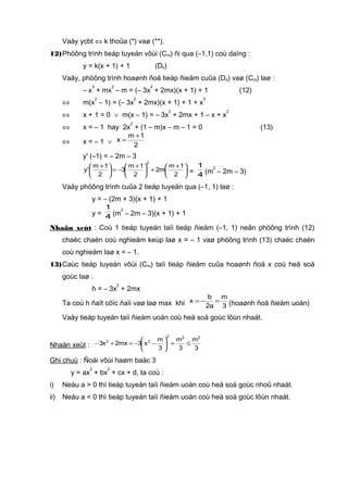 Vaäy ycbt ⇔ k thoûa (*) vaø (**).
12)Phöông trình tieáp tuyeán vôùi (Cm) ñi qua (–1,1) coù daïng :
y = k(x + 1) + 1 (Dk)
Vaäy, phöông trình hoaønh ñoä tieáp ñieåm cuûa (Dk) vaø (Cm) laø :
– x
3
+ mx
2
– m = (– 3x
2
+ 2mx)(x + 1) + 1 (12)
⇔ m(x
2
– 1) = (– 3x
2
+ 2mx)(x + 1) + 1 + x
3
⇔ x + 1 = 0 ∨ m(x – 1) = – 3x
2
+ 2mx + 1 – x + x
2
⇔ x = – 1 hay 2x
2
+ (1 – m)x – m – 1 = 0 (13)
⇔ x = – 1 ∨ 2
1m
x
+
=
y' (–1) = – 2m – 3





 +
+




 +
−=




 +
2
1m
m2
2
1m
3
2
1m
'y
2
= 4
1
(m
2
– 2m – 3)
Vaäy phöông trình cuûa 2 tieáp tuyeán qua (–1, 1) laø :
y = – (2m + 3)(x + 1) + 1
y = 4
1
(m
2
– 2m – 3)(x + 1) + 1
Nhaän xeùt : Coù 1 tieáp tuyeán taïi tieáp ñieåm (–1, 1) neân phöông trình (12)
chaéc chaén coù nghieäm keùp laø x = – 1 vaø phöông trình (13) chaéc chaén
coù nghieäm laø x = – 1.
13)Caùc tieáp tuyeán vôùi (Cm) taïi tieáp ñieåm cuûa hoaønh ñoä x coù heä soá
goùc laø :
h = – 3x
2
+ 2mx
Ta coù h ñaït cöïc ñaïi vaø laø max khi 3
m
a2
b
x =−= (hoaønh ñoä ñieåm uoán)
Vaäy tieáp tuyeán taïi ñieåm uoán coù heä soá goùc lôùn nhaát.
Nhaän xeùt : 3
m
3
m
3
m
x3mx2x3
222
22
≤+





−−=+−
Ghi chuù : Ñoái vôùi haøm baäc 3
y = ax
3
+ bx
2
+ cx + d, ta coù :
i) Neáu a > 0 thì tieáp tuyeán taïi ñieåm uoán coù heä soá goùc nhoû nhaát.
ii) Neáu a < 0 thì tieáp tuyeán taïi ñieåm uoán coù heä soá goùc lôùn nhaát.
 