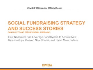 #SM4NP'@KimbiaInc'@DigitalDonor'




SOCIAL FUNDRAISING STRATEGY
AND SUCCESS STORIES
DAN GILLETT AND TIM KACHURIAK, KIMBIA INC.

How Nonprofits Can Leverage Social Media to Acquire New
Relationships, Convert New Donors, and Raise More Dollars
 