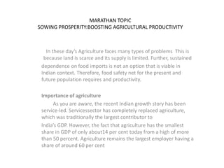 MARATHAN TOPIC
SOWING PROSPERITY:BOOSTING AGRICULTURAL PRODUCTIVITY
In these day’s Agriculture faces many types of problems This is
because land is scarce and its supply is limited. Further, sustained
dependence on food imports is not an option that is viable in
Indian context. Therefore, food safety net for the present and
future population requires and productivity.
Importance of agriculture
As you are aware, the recent Indian growth story has been
service-led. Servicessector has completely replaced agriculture,
which was traditionally the largest contributor to
India’s GDP. However, the fact that agriculture has the smallest
share in GDP of only about14 per cent today from a high of more
than 50 percent. Agriculture remains the largest employer having a
share of around 60 per cent
 