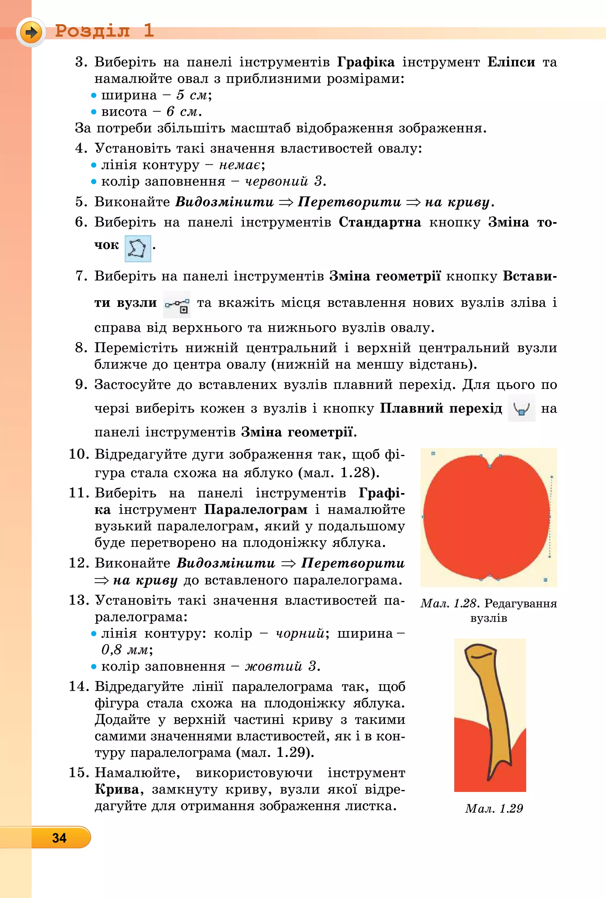 Роздiл 1
34
3. Âиберіть на панелі інструментів рафіка інструмент лі си та
намалюйте овал з приблизними розмірами:
ширина см
висота см.
За потреби збільшіть масштаб відображення зображення.
4. Установіть такі значення властивостей овалу:
лінія контуру нема
колір заповнення червони .
5. Âиконайте Âèäîçìіíèòè Ïåðåòâîðèòè íà êðèâó.
6. Âиберіть на панелі інструментів тандартна кнопку міна то
÷îê .
7. Âиберіть на панелі інструментів міна геометрії кнопку Встави
ти вузли та вкажіть місця вставлення нових вузлів зліва і
справа від верхнього та нижнього вузлів овалу.
8. Перемістіть нижній центральний і верхній центральний вузли
ближче до центра овалу (нижній на меншу відстань).
9. Застосуйте до вставлених вузлів плавний перехід. Для цього по
черзі виберіть кожен з вузлів і кнопку Плавни ерехід на
панелі інструментів міна геометрії.
10. Âідредагуйте дуги зображення так, щоб фі-
гура стала схожа на яблуко (мал. 1.28).
11. Âиберіть на панелі інструментів рафі
êà інструмент Паралелограм і намалюйте
вузький паралелограм, який у подальшому
буде перетворено на плодоніжку яблука.
12. Âиконайте Âèäîçìіíèòè Ïåðåòâîðèòè
íà êðèâó до вставленого паралелограма.
13. Установіть такі значення властивостей па-
ралелограма:
лінія контуру: колір чорни ширина
, мм
колір заповнення овти .
14. Âідредагуйте лінії паралелограма так, щоб
фігура стала схожа на плодоніжку яблука.
Додайте у верхній частині криву з такими
самими значеннями властивостей, як і в кон-
туру паралелограма (мал. 1.29).
15. Намалюйте, використовуючи інструмент
рива, замкнуту криву, вузли якої відре-
дагуйте для отримання зображення листка.
Мал . Ðедагування
вузлів
Мал
 