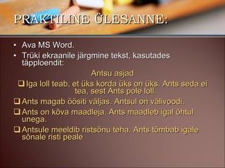 PRAKTILINE ÜLESANNE: Ava MS Word. Trüki ekraanile järgmine tekst, kasutades täpploendit: Antsu asjad Iga loll teab, et üks korda üks on üks. Ants seda ei tea, sest Ants pole loll.  Ants magab öösiti väljas. Antsul on välivoodi. Ants on kõva maadleja. Ants maadleb igal õhtul unega.  Antsule meeldib ristsõnu teha. Ants tõmbab igale sõnale risti peale 