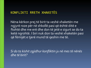 KONFLIKTI RRETH XHAKETËS

Nëna kërkon prej të birit ta veshë xhaketën me
ngjyrë roze për në shkollë pasi që është ditë e
ftohtë dhe me erë dhe don të jetë e sigurt se do ta
ketë ngrohtë. I biri nuk don ta veshë xhaketën pasi
që fëmijët e tjerë mund të qeshin me të.


Si do ta kishit zgjidhur konfliktin ju në mes të nënës
dhe të birit?
 