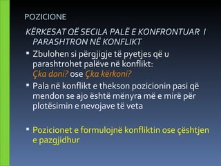 POZICIONE
KËRKESAT QË SECILA PALË E KONFRONTUAR I
  PARASHTRON NË KONFLIKT
 Zbulohen si përgjigje të pyetjes që u
  parashtrohet palëve në konflikt:
  Çka doni? ose Çka kërkoni?
 Pala në konflikt e thekson pozicionin pasi që
  mendon se ajo është mënyra më e mirë për
  plotësimin e nevojave të veta

 Pozicionet e formulojnë konfliktin ose çështjen
 e pazgjidhur
 