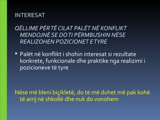 INTERESAT

QËLLIME PËR TË CILAT PALËT NË KONFLIKT
 MENDOJNË SE DO TI PËRMBUSHIN NËSE
 REALIZOHEN POZICIONET E TYRE
 Palët në konflikt i shohin interesat si rezultate
  konkrete, funkcionale dhe praktike nga realizimi i
  pozicioneve të tyre


Nëse më bleni biçikletë, do të më duhet më pak kohë
 të arrij në shkollë dhe nuk do vonohem
 