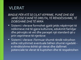 VLERAT
BINDJE PËR ATË SE CILAT VEPRIME, PUNË DHE IDE
  JANË OSE S’JANË TË DREJTA, TË RËNDËSISHME, TË
  DOBISHME DHE TË MIRA
 Sistemi i vlerave formohet gjatë jetës nëpërmjet të
  ndikimeve më të gjera kulturore, edukimit familjar
  dhe përvojës së vet dhe paraqet një standard që u
  prin veprimeve të njerëzve
 Sistemi i vlerave i formuar shumë rëndë ndryshon
  edhe ndryshimet eventuale bëhen shumë ngadalë -
  e rëndësishme është që vlerat dhe dallimet
  potenciale te vlerat të kuptohen dhe të respektohen
 