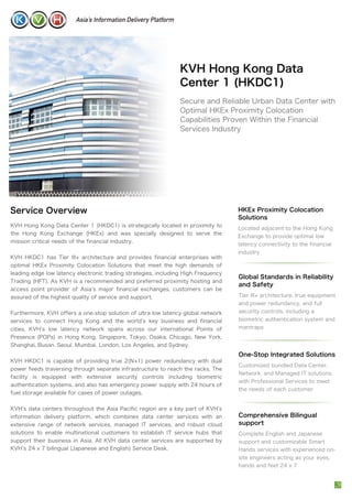 KVH Hong Kong Data
Center 1 (HKDC1)
Secure and Reliable Urban Data Center with
Optimal HKEx Proximity Colocation
Capabilities Proven Within the Financial
Services Industry
Service Overview
KVH Hong Kong Data Center 1 (HKDC1) is strategically located in proximity to
the Hong Kong Exchange (HKEx) and was specially designed to serve the
mission critical needs of the financial industry.
KVH HKDC1 has Tier III+ architecture and provides financial enterprises with
optimal HKEx Proximity Colocation Solutions that meet the high demands of
leading edge low latency electronic trading strategies, including High Frequency
Trading (HFT). As KVH is a recommended and preferred proximity hosting and
access point provider of Asia s major financial exchanges, customers can be
assured of the highest quality of service and support.
Furthermore, KVH offers a one-stop solution of ultra low latency global network
services to connect Hong Kong and the world s key business and financial
cities. KVH s low latency network spans across our international Points of
Presence (POPs) in Hong Kong, Singapore, Tokyo, Osaka, Chicago, New York,
Shanghai, Busan, Seoul, Mumbai, London, Los Angeles, and Sydney.
KVH HKDC1 is capable of providing true 2(N+1) power redundancy with dual
power feeds traversing through separate infrastructure to reach the racks. The
facility is equipped with extensive security controls including biometric
authentication systems, and also has emergency power supply with 24 hours of
fuel storage available for cases of power outages.
KVH s data centers throughout the Asia Pacific region are a key part of KVH s
information delivery platform, which combines data center services with an
extensive range of network services, managed IT services, and robust cloud
solutions to enable multinational customers to establish IT service hubs that
support their business in Asia. All KVH data center services are supported by
KVH s 24 x 7 bilingual (Japanese and English) Service Desk.
HKEx Proximity Colocation
Solutions
Located adjacent to the Hong Kong
Exchange to provide optimal low
latency connectivity to the financial
industry
One-Stop Integrated Solutions
Customized bundled Data Center,
Network, and Managed IT solutions
with Professional Services to meet
the needs of each customer
Comprehensive Bilingual
support
Complete English and Japanese
support and customizable Smart
Hands services with experienced on-
site engineers acting as your eyes,
hands and feet 24 x 7
Global Standards in Reliability
and Safety
Tier III+ architecture, true equipment
and power redundancy, and full
security controls, including a
biometric authentication system and
mantraps
 