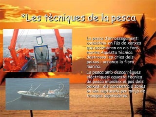 * Les tècniques de la pesca La pesca d’arrossegament: consisteix en l’ús de xarxes que escombren en els fons marins.Aquesta tècnica destrossa les cries dels peixos i arrenca la flora marina. La pesca amb descarrègues elèctriques: aquesta tècnica de pesca impideix el pas dels peixos i els concentra a zones on són capturats per mitjá de trompes aspiradores. 