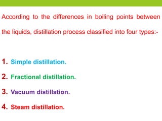 According to the differences in boiling points between
the liquids, distillation process classified into four types:-
1. Simple distillation.
2. Fractional distillation.
3. Vacuum distillation.
4. Steam distillation.
 