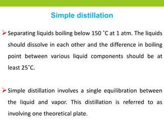 Simple distillation
Separating liquids boiling below 150 ˚C at 1 atm. The liquids
should dissolve in each other and the difference in boiling
point between various liquid components should be at
least 25˚C.
Simple distillation involves a single equilibration between
the liquid and vapor. This distillation is referred to as
involving one theoretical plate.
 