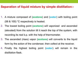 Separation of liquid mixture by simple distillation:-
1. A mixture composed of (acetone) and (water) with boiling point
(56 & 100) °C respectively is heated.
2. The lowest boiling point (acetone) will vaporized and ascended
(elevated) from the solution till it reach the top of the system, with
recording its real b.p. with the help of thermometer.
3. The ascended (rises) vapor (acetone) will converts to the liquid
form by the action of the condenser, then collect at the receiver.
4. Finally the highest boiling point (water) will remain in the
distillation flask.
 
