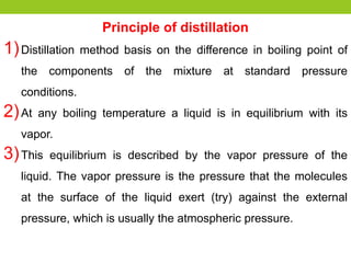 Principle of distillation
1)Distillation method basis on the difference in boiling point of
the components of the mixture at standard pressure
conditions.
2)At any boiling temperature a liquid is in equilibrium with its
vapor.
3)This equilibrium is described by the vapor pressure of the
liquid. The vapor pressure is the pressure that the molecules
at the surface of the liquid exert (try) against the external
pressure, which is usually the atmospheric pressure.
 