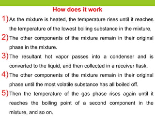 How does it work
1)As the mixture is heated, the temperature rises until it reaches
the temperature of the lowest boiling substance in the mixture,
2)The other components of the mixture remain in their original
phase in the mixture.
3)The resultant hot vapor passes into a condenser and is
converted to the liquid, and then collected in a receiver flask.
4)The other components of the mixture remain in their original
phase until the most volatile substance has all boiled off.
5)Then the temperature of the gas phase rises again until it
reaches the boiling point of a second component in the
mixture, and so on.
 