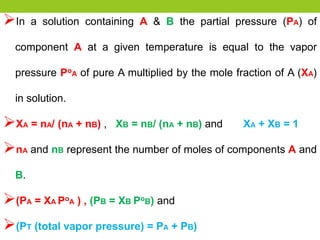 In a solution containing A & B the partial pressure (PA) of
component A at a given temperature is equal to the vapor
pressure PoA of pure A multiplied by the mole fraction of A (XA)
in solution.
XA = nA/ (nA + nB) , XB = nB/ (nA + nB) and XA + XB = 1
nA and nB represent the number of moles of components A and
B.
(PA = XA PoA ) , (PB = XB PoB) and
(PT (total vapor pressure) = PA + PB)
 