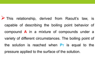  This relationship, derived from Raoult’s law, is
capable of describing the boiling point behavior of
compound A in a mixture of compounds under a
variety of different circumstances. The boiling point of
the solution is reached when PT is equal to the
pressure applied to the surface of the solution.
 