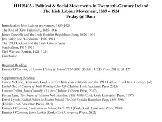 HHIS403 - Political & Social Movements in Twentieth-Century Ireland 
The Irish Labour Movement, 1889 – 1924 
Friday @ 10am 
Introduction: Irish Labour movement, 1889-1924 
The Rise of New Unionism, 1889-1906 
James Connolly and the Irish Socialist Republican Party, 1896-1904 
Jim Larkin and ‘Larkinism’, 1907-1914 
The 1913 Lockout and the Irish Citizen Army 
Syndicalism, 1917-1921 
Civil War and Retreat, 1921-1924 
Conclusion 
Required Reading: 
Emmet O’Connor, A Labour History of Ireland 1824-2000 (Dublin: UCD Press, 2011): 51-127. 
Supplementary Reading: 
Conor McCabe, ‘Your only God is profit’: Irish class relations and the 1913 Lockout ’ in David Convery (ed) 
Locked Out: A Century of Irish Working-Class Life (Dublin: Irish Academic Press 2013) 
Lorcan Collins, James Connolly: 16 Lives (Dublin: O’Brien Press, 2012) 
Fintan Lane, The Origins of Modern Irish Socialism, 1881-1896 (Cork: Cork University Press, 1997) 
David Lynch, Radical Politics in Modern Ireland: The Irish Socialist Republican Party, 1896-1904 
(Dublin: Irish Academic Press, 2005) 
Emmet O’Connor, Syndicalism in Ireland, 1917-1923 (Cork: Cork University Press, 1988) 
Emmet O’Connor, James Larkin (Cork: Cork University Press, 2002) 
 