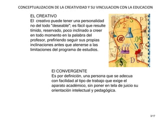 EL CREATIVO El  creativo puede tener una personalidad no del todo "deseable"; es fácil que resulte tímido, reservado, poco inclinado a creer en todo momento en la palabra del profesor, prefiriendo seguir sus propias inclinaciones antes que atenerse a las limitaciones del programa de estudios. El CONVERGENTE Es por definición, una persona que se adecua con facilidad al tipo de trabajo que exige el aparato académico, sin poner en tela de juicio su orientación intelectual y pedagógica.  CONCEPTUALIZACION DE LA CREATIVIDAD Y SU VINCULACION CON LA EDUCACION 3/17 