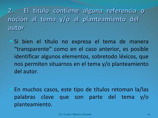 2. El título contiene alguna referencia o  noción al tema y/o al planteamiento del  autor Si bien el título no expresa el tema de manera “transparente” como en el caso anterior, es posible identificar algunos elementos, sobretodo léxicos, que nos permiten situarnos en el tema y/o planteamiento del autor. En muchos casos, este tipo de títulos retoman la/las palabras clave que son parte del tema y/o planteamiento. Lic. Carlos Alberto Estrada 