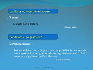 Tema:  El gusto por la lectura (Silvana Rojas) Planteamiento:  Los candidatos que compiten por la presidencia, en realidad están apostando a ser gestores de las negociaciones entre ciertos sectores y el gobierno de Evo  Morales. (Cayetano Llobet) Los libros no muerden ni aburren Candidatos…¿o gestores? Lic. Carlos Alberto Estrada 
