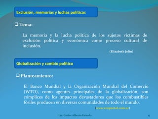 Tema:  La memoria y la lucha política de los sujetos víctimas de exclusión política y económica como proceso cultural de inclusión. (Elizabeth Jelin) Planteamiento:  El Banco Mundial y la Organización Mundial del Comercio (WTO), como agentes principales de la globalización, son cómplices de los impactos devastadores que los combustibles fósiles producen en diversas comunidades de todo el mundo.  ( www.ecoportal.com.ar ) Exclusión, memorias y luchas políticas  Globalización y cambio político Lic. Carlos Alberto Estrada 