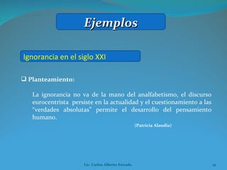 Planteamiento:  La ignorancia no va de la mano del analfabetismo, el discurso eurocentrista  persiste en la actualidad y el cuestionamiento a las “verdades absolutas” permite el desarrollo del pensamiento humano. (Patricia Alandia) Ignorancia en el siglo XXI Ejemplos Lic. Carlos Alberto Estrada 