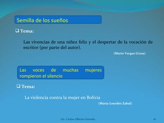 Tema:  Las vivencias de una niñez feliz y el despertar de la vocación de escritor (por parte del autor). (Mario Vargas LLosa) Tema:  La violencia contra la mujer en Bolivia (María Lourdes Zabal) Semilla de los sueños   Las voces de muchas mujeres rompieron el silencio  Lic. Carlos Alberto Estrada 