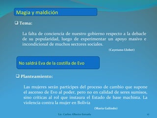 Tema:  La falta de conciencia de nuestro gobierno respecto a la debacle de su popularidad, luego de experimentar un apoyo masivo e incondicional de muchos sectores sociales. (Cayetano Llobet) Planteamiento:  Las mujeres serán partícipes del proceso de cambio que supone el ascenso de Evo al poder, pero no en calidad de seres sumisos, sino críticas al rol que instaura el Estado de base machista. La violencia contra la mujer en Bolivia (María Galindo) Magia y maldición No saldrá Eva de la costilla de Evo Lic. Carlos Alberto Estrada 