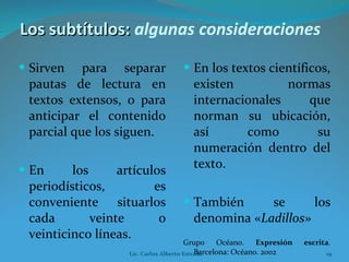 Sirven para separar pautas de lectura en textos extensos, o para anticipar el contenido parcial que los siguen. En los artículos periodísticos, es conveniente situarlos cada veinte o veinticinco líneas.  En los textos científicos, existen normas internacionales que norman su ubicación, así como su numeración dentro del texto. También se los denomina « Ladillos » Grupo Océano.  Expresión escrita . Barcelona: Océano. 2002 Los subtítulos:  algunas   consideraciones   Lic. Carlos Alberto Estrada 