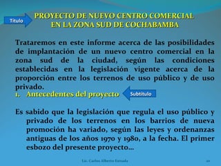 PROYECTO DE NUEVO CENTRO COMERCIAL  EN LA ZONA SUD DE COCHABAMBA Trataremos en este informe acerca de las posibilidades de implantación de un nuevo centro comercial en la zona sud de la ciudad, según las condiciones establecidas en la legislación vigente acerca de la proporción entre los terrenos de uso público y de uso privado. Título Subtítulo Antecedentes del proyecto Es sabido que la legislación que regula el uso público y privado de los terrenos en los barrios de nueva promoción ha variado, según las leyes y ordenanzas antiguas de los años 1970 y 1980, a la fecha. El primer esbozo del presente proyecto…  Lic. Carlos Alberto Estrada 