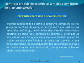 Identificar el título de acuerdo al contenido semántico del siguiente párrafo: Preguntas para una nueva educación Podemos saberlo todo de cómo se construyó la presa de las tres gargantas en China, de cómo se hace el acero que sostiene los rascacielos de Chicago, de cómo fue el proceso de la Revolución Industrial, de cómo fue el combate de Rommel y Patton por las dunas de África. ¿Por qué a veces sentimos también que no ha habido una época tan frívola y tan ignorante como ésta, que nunca han estado las muchedumbres tan pasivamente sujetas a las manipulaciones de la información, que pocas veces hemos sabido menos del mundo? William Ospina Lic. Carlos Alberto Estrada 