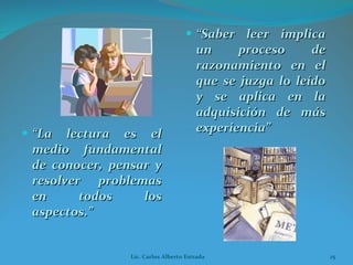 “ La lectura es el medio fundamental de conocer, pensar y resolver problemas en todos los aspectos.” “ Saber leer implica un proceso de razonamiento en el que se juzga lo leído y se aplica en la adquisición de más experiencia” Lic. Carlos Alberto Estrada 