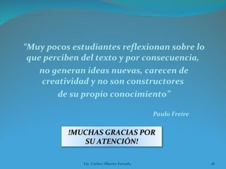 “ Muy pocos estudiantes reflexionan sobre lo que perciben del texto y por consecuencia,  no generan ideas nuevas, carecen de creatividad y no son constructores  de su propio conocimiento” Paulo Freire Lic. Carlos Alberto Estrada !MUCHAS GRACIAS POR SU ATENCIÓN! 