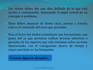 Los títulos deben dar una idea definida de lo que está escrito a continuación, destacando el papel central de un concepto o problema. Éstos deben anunciar de forma clara, precisa y concisa cuál es el contenido del texto que preceden. Para el lector los títulos constituyen una herramienta, una pauta útil ya que permiten realizar lecturas selectivas o parciales de los aspectos que más interesan sobre un tema determinado, con el consiguiente ahorro de tiempo y mayor precisión en las búsquedas. Veamos algunos ejemplos: Lic. Carlos Alberto Estrada 