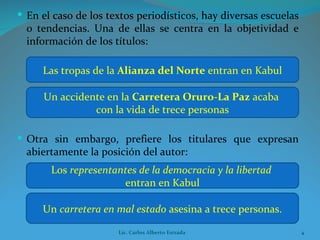 En el caso de los textos periodísticos, hay diversas escuelas o tendencias. Una de ellas se centra en la objetividad e información de los títulos: Las tropas de la  Alianza del Norte  entran en Kabul Un accidente en la  Carretera Oruro-La Paz  acaba  con la vida de trece personas Otra sin embargo, prefiere los titulares que expresan abiertamente la posición del autor: Los  representantes de la democracia y la libertad   entran en Kabul Un  carretera en mal estado  asesina a trece personas. Lic. Carlos Alberto Estrada 
