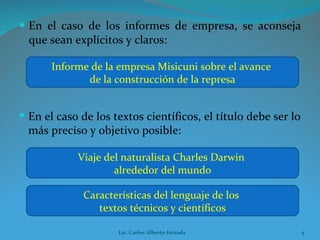 En el caso de los informes de empresa, se aconseja que sean explícitos y claros: Informe de la empresa Misicuni sobre el avance  de la construcción de la represa Viaje del naturalista Charles Darwin  alrededor del mundo En el caso de los textos científicos, el título debe ser lo más preciso y objetivo posible: Características del lenguaje de los  textos técnicos y científicos Lic. Carlos Alberto Estrada 