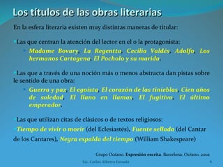 Los títulos de las obras literarias En la esfera literaria existen muy distintas maneras de titular: Las que centran la atención del lector en el o la protagonista: Madame Bovary ,  La Regentta ,  Cecilia Valdés ,  Adolfo ,  Los hermanos Cartagena ,  El Pocholo y su marida . Las que a través de una noción más o menos abstracta dan pistas sobre le sentido de una obra: Guerra y paz ,  El egoísta ,  El corazón de las tinieblas ,  Cien años de soledad ,  El llano en llamas ,  El fugitivo ,  El último emperador . Las que utilizan citas de clásicos o de textos religiosos: Tiempo de vivir o morir   (del Eclesiastés) ,  Fuente sellada   (del Cantar de los Cantares) ,  Negra espalda del tiempo   (William Shakespeare)   Grupo Océano.  Expresión escrita . Barcelona: Océano. 2002 Lic. Carlos Alberto Estrada 