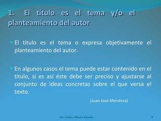 1. El título es el tema y/o el  planteamiento del autor El título es el tema o expresa objetivamente el planteamiento del autor. En algunos casos el tema puede estar contenido en el título, si es así éste debe ser preciso y ajustarse al conjunto de ideas concretas sobre el que versa el texto.  (Juan José Mendoza) Lic. Carlos Alberto Estrada 