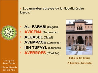 Concepción Pérez García Lda. en Filosofía por la UNED Los  grandes autores  de la filosofía árabe fueron: AL- FARABI  (Bagdad) AVICENA  (Turquestán) ALGACEL  (Gazal) AVEMPACE  (Zaragoza) IBN TUFAYL  (Granada) AVERROES  (Córdoba) Patio de los leones Alhambra- Granada 