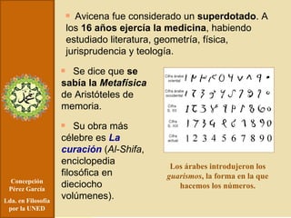 Concepción Pérez García Lda. en Filosofía por la UNED Avicena fue considerado un  superdotado . A los  16 años ejercía la medicina , habiendo estudiado literatura, geometría, física, jurisprudencia y teología. Se dice que  se sabía la  Metafísica  de Aristóteles de memoria. Su obra más célebre es  La curación  ( Al-Shifa , enciclopedia filosófica en dieciocho volúmenes). Los árabes introdujeron los  guarismos , la forma en la que hacemos los números. 