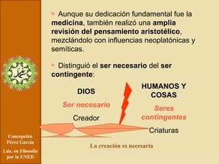 Concepción Pérez García Lda. en Filosofía por la UNED Aunque su dedicación fundamental fue la  medicina , también realizó una  amplia revisión del pensamiento aristotélico , mezclándolo con influencias neoplatónicas y semíticas. Distinguió el  ser necesario  del  ser contingente : DIOS Ser necesario Creador HUMANOS Y COSAS Seres contingentes Criaturas La creación es necesaria 