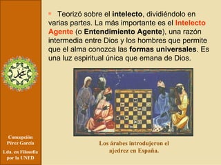 Concepción Pérez García Lda. en Filosofía por la UNED Teorizó sobre el  intelecto , dividiéndolo en varias partes. La más importante es el  Intelecto Agente   (o  Entendimiento Agente ), una razón intermedia entre Dios y los hombres que permite que el alma conozca las  formas universales . Es una luz espiritual única que emana de Dios. Los árabes introdujeron el ajedrez en España. 